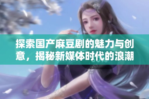探索国产麻豆剧的魅力与创意，揭秘新媒体时代的浪潮