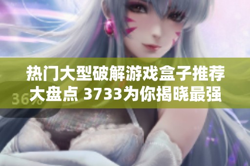 热门大型破解游戏盒子推荐大盘点 3733为你揭晓最强选择