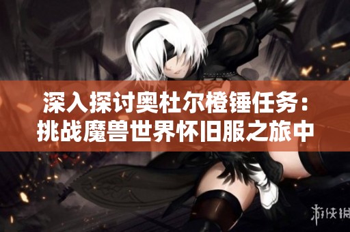 深入探讨奥杜尔橙锤任务：挑战魔兽世界怀旧服之旅中的极致考验与攻略解析