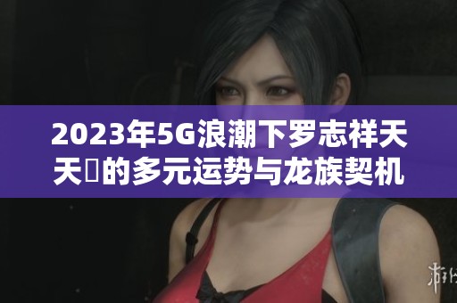 2023年5G浪潮下罗志祥天天奭的多元运势与龙族契机解析