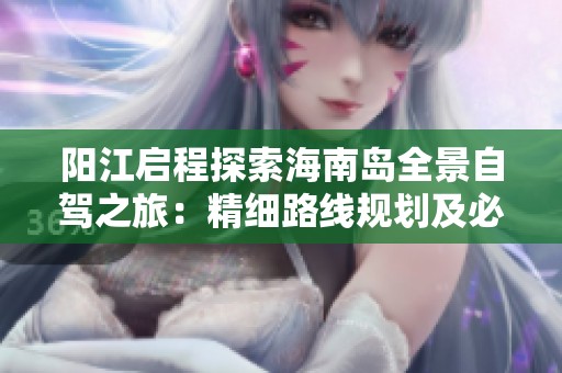 阳江启程探索海南岛全景自驾之旅：精细路线规划及必游景点推荐指南
