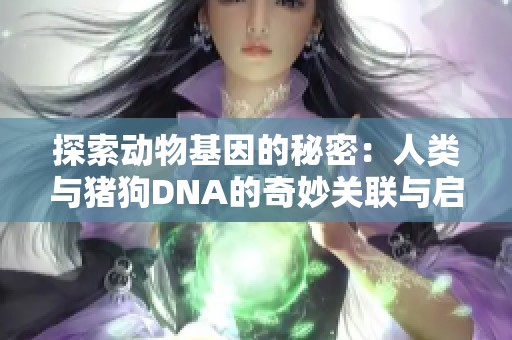探索动物基因的秘密：人类与猪狗DNA的奇妙关联与启示