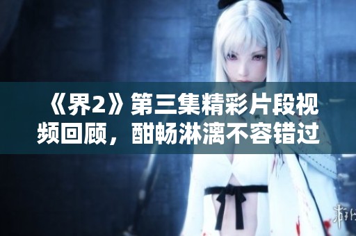 《界2》第三集精彩片段视频回顾，酣畅淋漓不容错过