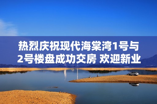 热烈庆祝现代海棠湾1号与2号楼盘成功交房 欢迎新业主入住新家