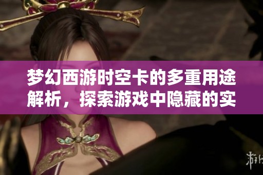 梦幻西游时空卡的多重用途解析，探索游戏中隐藏的实用功能与策略技巧