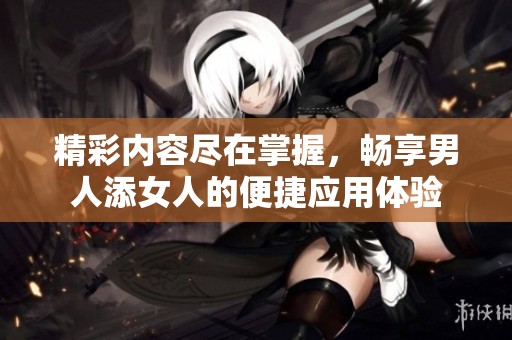 精彩内容尽在掌握，畅享男人添女人的便捷应用体验