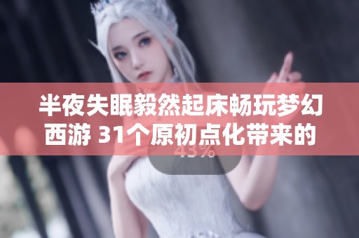 半夜失眠毅然起床畅玩梦幻西游 31个原初点化带来的奇妙体验分享