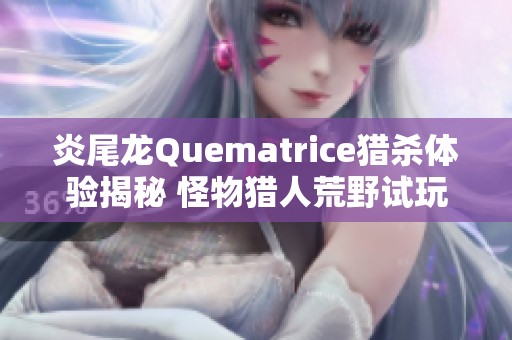 炎尾龙Quematrice猎杀体验揭秘 怪物猎人荒野试玩带来什么新挑战