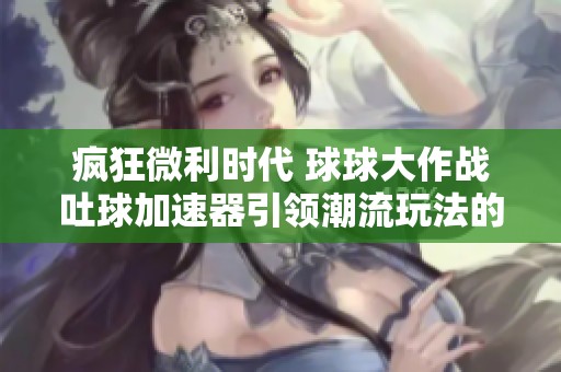 疯狂微利时代 球球大作战吐球加速器引领潮流玩法的崭新体验