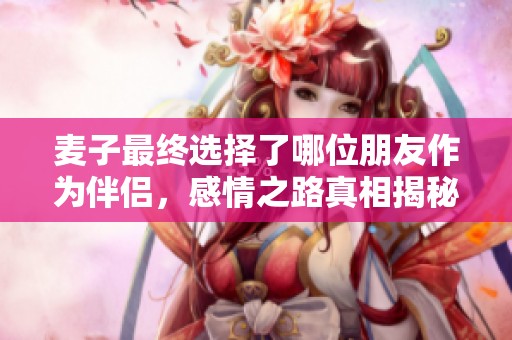 麦子最终选择了哪位朋友作为伴侣，感情之路真相揭秘