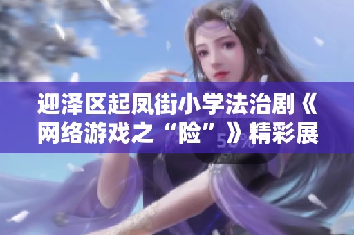 迎泽区起凤街小学法治剧《网络游戏之“险”》精彩展演，助力青少年树立网络安全意识