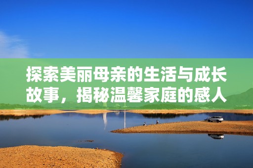 探索美丽母亲的生活与成长故事，揭秘温馨家庭的感人瞬间