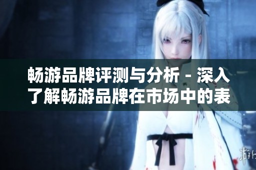 畅游品牌评测与分析 - 深入了解畅游品牌在市场中的表现与用户口碑