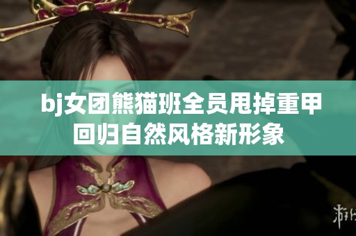  bj女团熊猫班全员甩掉重甲回归自然风格新形象