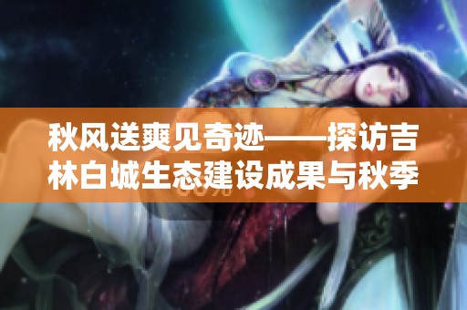 秋风送爽见奇迹——探访吉林白城生态建设成果与秋季变迁之美