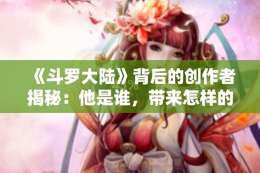 《斗罗大陆》背后的创作者揭秘：他是谁，带来怎样的奇幻世界