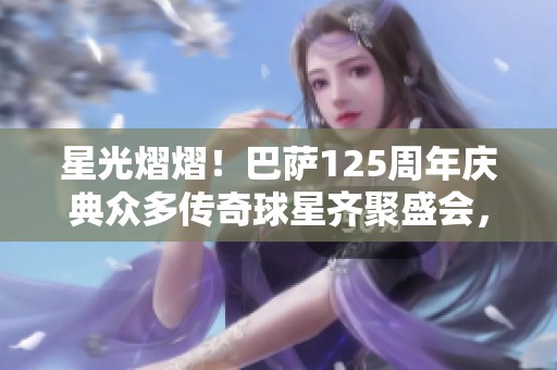 星光熠熠！巴萨125周年庆典众多传奇球星齐聚盛会，共同传承辉煌历程