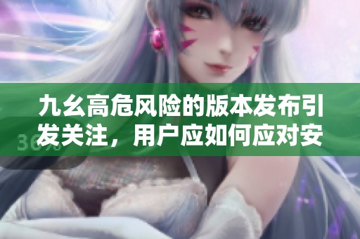九幺高危风险的版本发布引发关注，用户应如何应对安全隐患