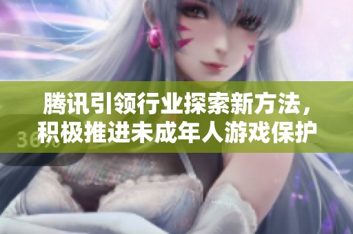 腾讯引领行业探索新方法，积极推进未成年人游戏保护政策进入新的发展阶段