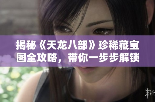 揭秘《天龙八部》珍稀藏宝图全攻略，带你一步步解锁隐藏宝藏，畅游寻宝之旅