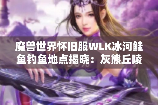 魔兽世界怀旧服WLK冰河鲑鱼钓鱼地点揭晓：灰熊丘陵与祖达克攻略分享