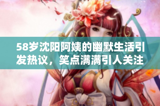 58岁沈阳阿姨的幽默生活引发热议，笑点满满引人关注