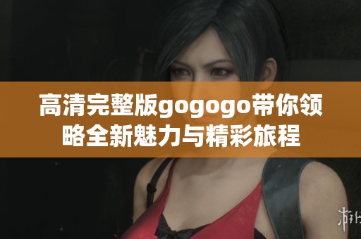 高清完整版gogogo带你领略全新魅力与精彩旅程