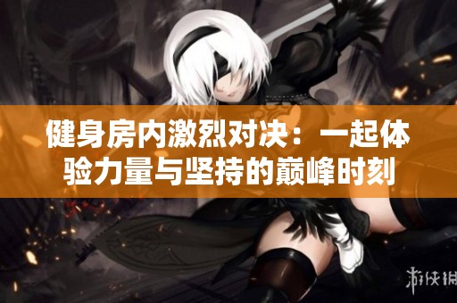 健身房内激烈对决：一起体验力量与坚持的巅峰时刻