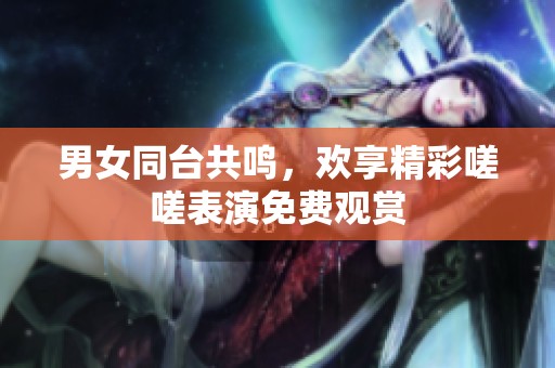 男女同台共鸣，欢享精彩嗟嗟表演免费观赏