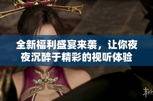 全新福利盛宴来袭，让你夜夜沉醉于精彩的视听体验