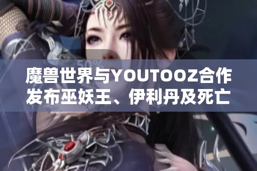 魔兽世界与YOUTOOZ合作发布巫妖王、伊利丹及死亡之翼精美人偶系列 魔兽世界与YOUTOOZ合作发布巫妖王、伊利丹及死亡之翼精美人偶系列