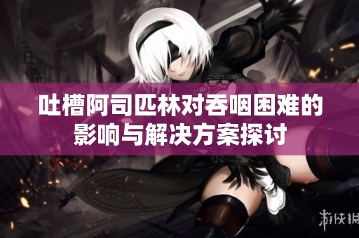 吐槽阿司匹林对吞咽困难的影响与解决方案探讨