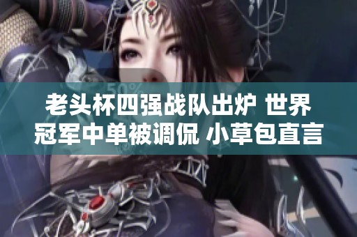 老头杯四强战队出炉 世界冠军中单被调侃 小草包直言表现不佳实在令人失望
