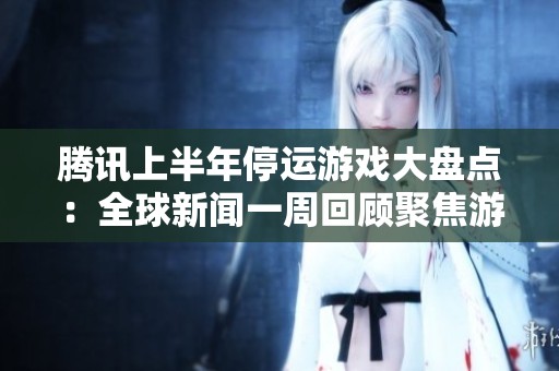 腾讯上半年停运游戏大盘点：全球新闻一周回顾聚焦游戏行业动态