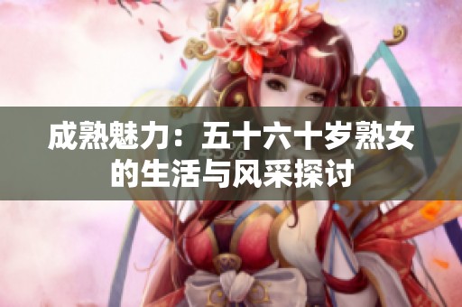 成熟魅力：五十六十岁熟女的生活与风采探讨