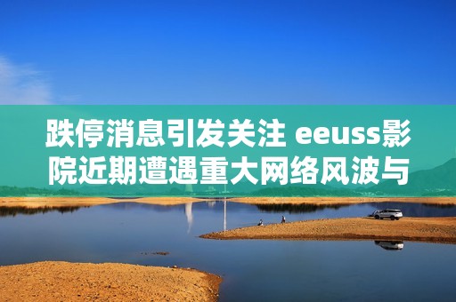 跌停消息引发关注 eeuss影院近期遭遇重大网络风波与社会动态解析