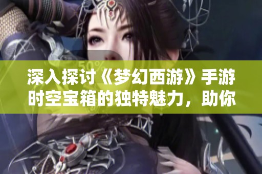 深入探讨《梦幻西游》手游时空宝箱的独特魅力，助你畅领三界丰厚奖励