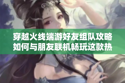 穿越火线端游好友组队攻略如何与朋友联机畅玩这款热门射击游戏