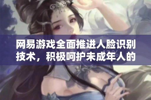 网易游戏全面推进人脸识别技术，积极呵护未成年人的健康成长环境
