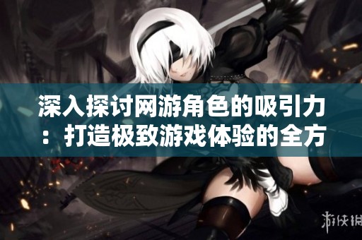 深入探讨网游角色的吸引力：打造极致游戏体验的全方位策略与方法