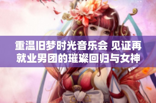 重温旧梦时光音乐会 见证再就业男团的璀璨回归与女神同台风采的精彩瞬间