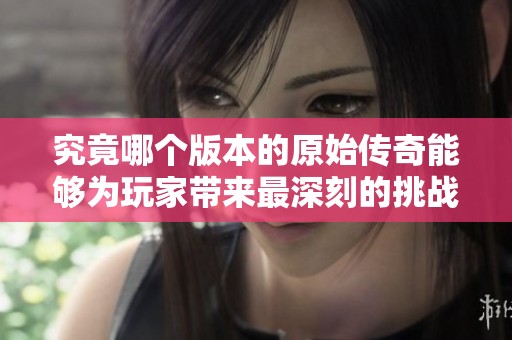 究竟哪个版本的原始传奇能够为玩家带来最深刻的挑战与乐趣体验呢
