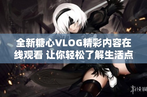 全新糖心VLOG精彩内容在线观看 让你轻松了解生活点滴