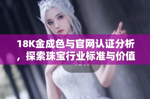 18K金成色与官网认证分析，探索珠宝行业标准与价值体现