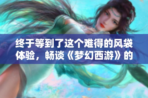 终于等到了这个难得的风袋体验，畅谈《梦幻西游》的奇妙冒险和游戏乐趣