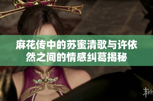 麻花传中的苏蜜清歌与许依然之间的情感纠葛揭秘