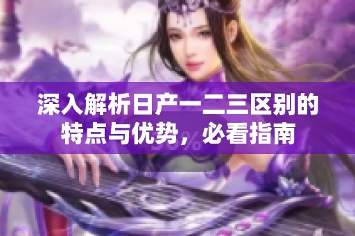 深入解析日产一二三区别的特点与优势，必看指南
