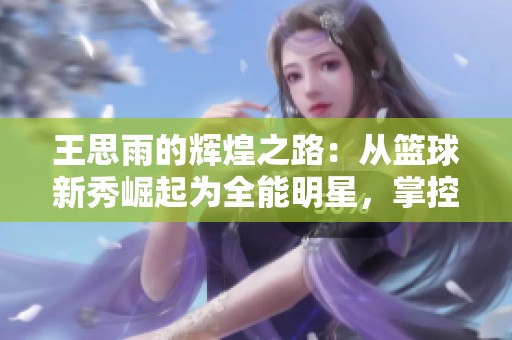 王思雨的辉煌之路：从篮球新秀崛起为全能明星，掌控球场的传奇故事
