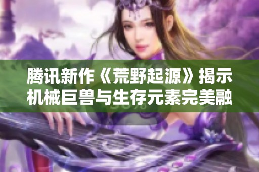 腾讯新作《荒野起源》揭示机械巨兽与生存元素完美融合的新游戏体验