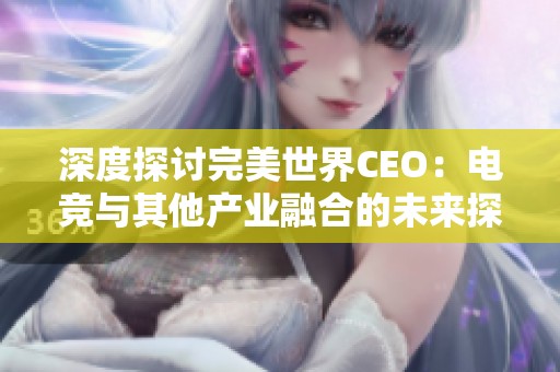 深度探讨完美世界CEO：电竞与其他产业融合的未来探索与无限可能性